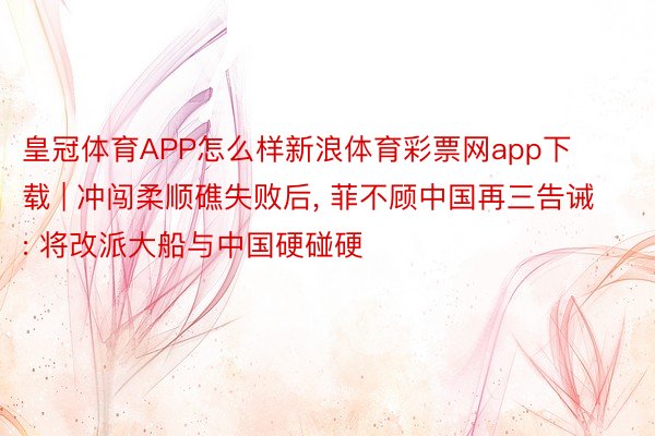 皇冠体育APP怎么样新浪体育彩票网app下载 | 冲闯柔顺礁失败后， 菲不顾中国再三告诫: 将改派大船与中国硬碰硬