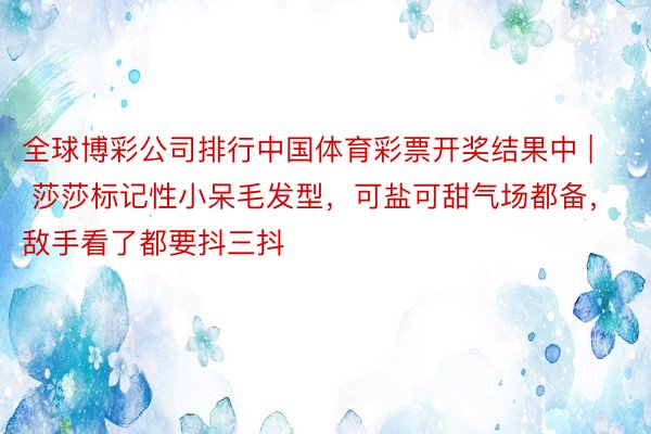 全球博彩公司排行中国体育彩票开奖结果中 | 莎莎标记性小呆毛发型，可盐可甜气场都备，敌手看了都要抖三抖