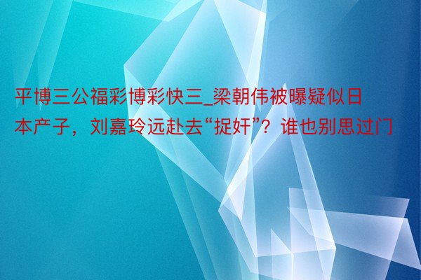 平博三公福彩博彩快三_梁朝伟被曝疑似日本产子，刘嘉玲远赴去“捉奸”？谁也别思过门