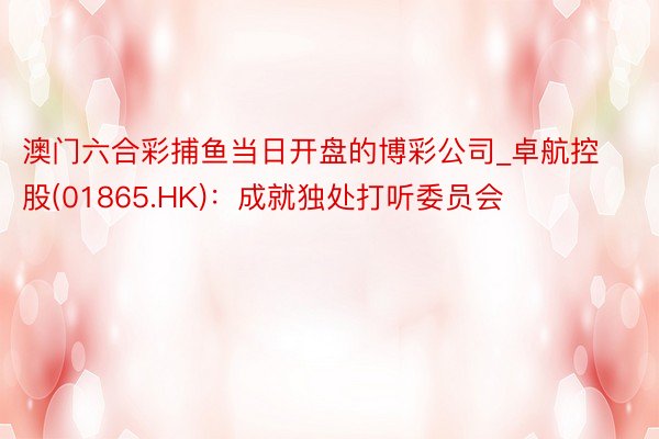 澳门六合彩捕鱼当日开盘的博彩公司_卓航控股(01865.HK)：成就独处打听委员会