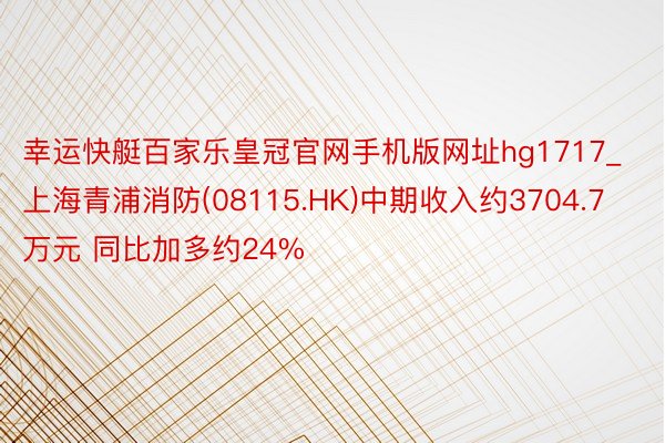 幸运快艇百家乐皇冠官网手机版网址hg1717_上海青浦消防(08115.HK)中期收入约3704.7万元 同比加多约24%