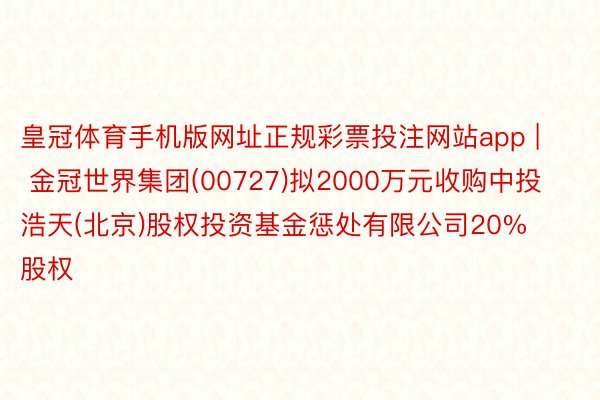 皇冠体育手机版网址正规彩票投注网站app | 金冠世界集团(00727)拟2000万元收购中投浩天(北京)股权投资基金惩处有限公司20%股权