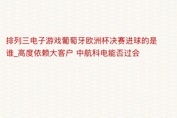 排列三电子游戏葡萄牙欧洲杯决赛进球的是谁_高度依赖大客户 中航科电能否过会