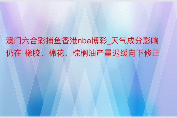 澳门六合彩捕鱼香港nba博彩_天气成分影响仍在 橡胶、棉花、