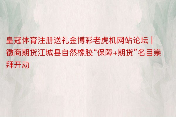 皇冠体育注册送礼金博彩老虎机网站论坛 | 徽商期货江城县自然橡胶“保障+期货”名目崇拜开动