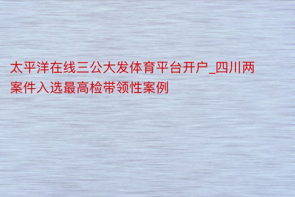 太平洋在线三公大发体育平台开户_四川两案件入选最高检带领性案例