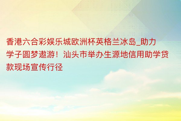 香港六合彩娱乐城欧洲杯英格兰冰岛_助力学子圆梦遨游！汕头市举办生源地信用助学贷款现场宣传行径