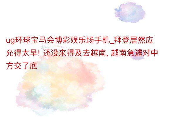 ug环球宝马会博彩娱乐场手机_拜登居然应允得太早! 还没来得及去越南, 越南急遽对中方交了底