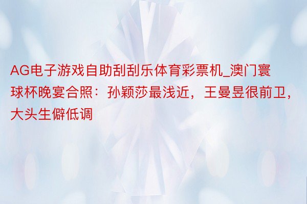 AG电子游戏自助刮刮乐体育彩票机_澳门寰球杯晚宴合照：孙颖莎最浅近，王曼昱很前卫，大头生僻低调
