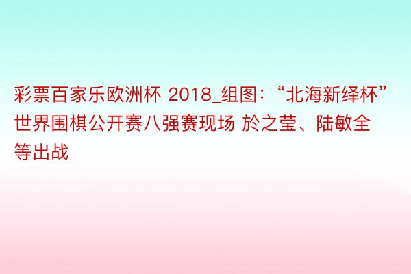 彩票百家乐欧洲杯 2018_组图：“北海新绎杯”世界围棋公开