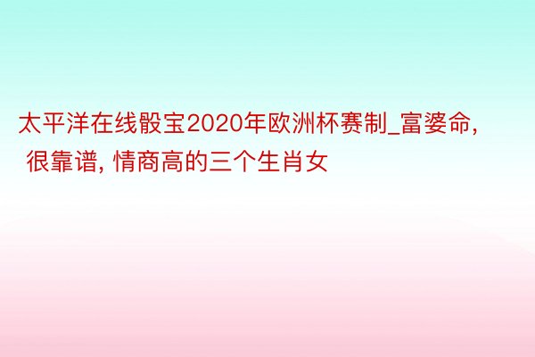 太平洋在线骰宝2020年欧洲杯赛制_富婆命, 很靠谱, 情商高的三个生肖女