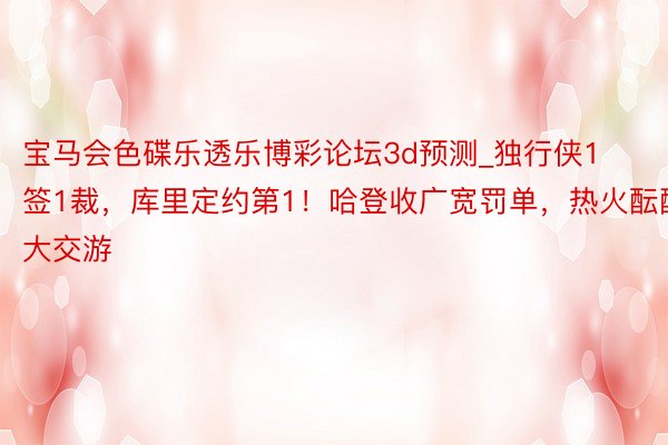 宝马会色碟乐透乐博彩论坛3d预测_独行侠1签1裁，库里定约第1！哈登收广宽罚单，热火酝酿大交游