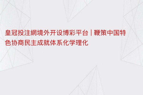 皇冠投注網境外开设博彩平台 | 鞭策中国特色协商民主成就体系化学理化