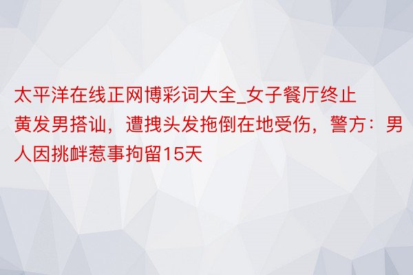 太平洋在线正网博彩词大全_女子餐厅终止黄发男搭讪，遭拽头发拖倒在地受伤，警方：男人因挑衅惹事拘留15天