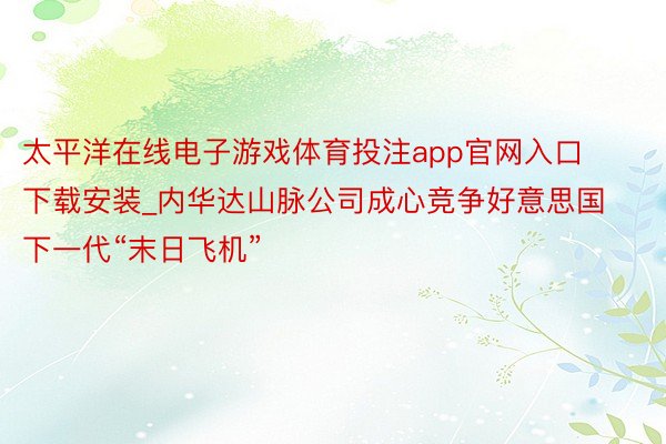 太平洋在线电子游戏体育投注app官网入口下载安装_内华达山脉公司成心竞争好意思国下一代“末日飞机”