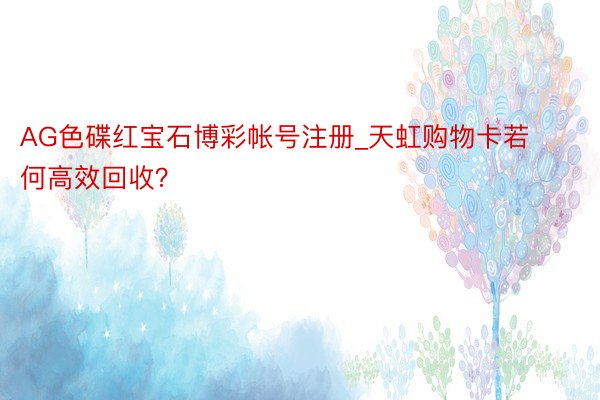 AG色碟红宝石博彩帐号注册_天虹购物卡若何高效回收？