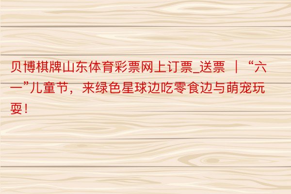 贝博棋牌山东体育彩票网上订票_送票 ｜ “六一”儿童节，来绿色星球边吃零食边与萌宠玩耍！
