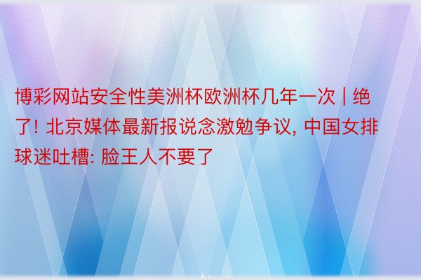 博彩网站安全性美洲杯欧洲杯几年一次 | 绝了! 北京媒体最新报说念激勉争议, 中国女排球迷吐槽: 脸王人不要了