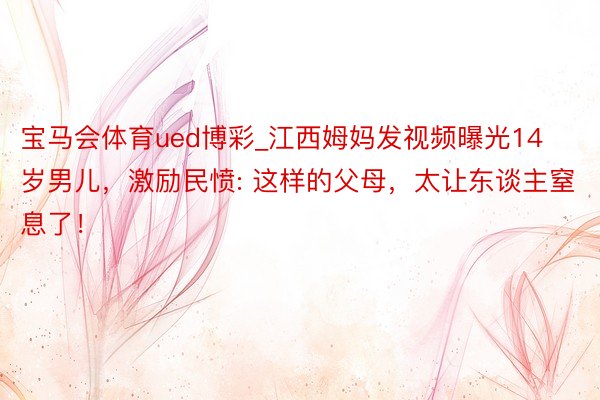 宝马会体育ued博彩_江西姆妈发视频曝光14岁男儿，激励民愤: 这样的父母，太让东谈主窒息了！