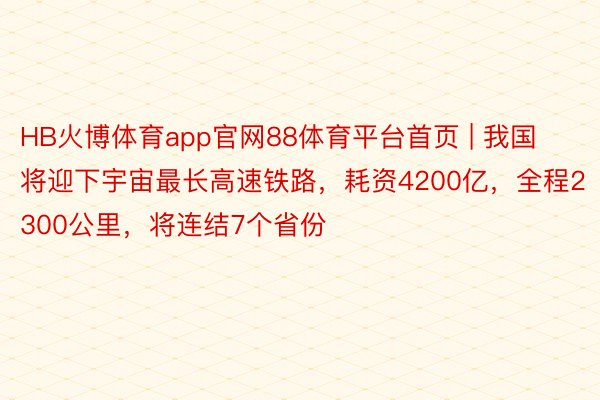 HB火博体育app官网88体育平台首页 | 我国将迎下宇宙最长高速铁路，耗资4200亿，全程2300公里，将连结7个省份