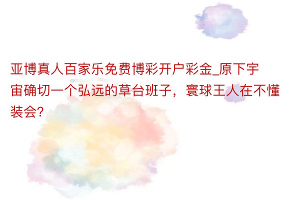 亚博真人百家乐免费博彩开户彩金_原下宇宙确切一个弘远的草台班子，寰球王人在不懂装会？