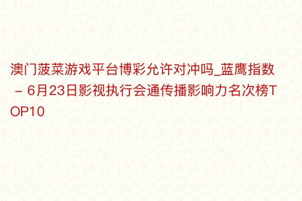 澳门菠菜游戏平台博彩允许对冲吗_蓝鹰指数 - 6月23日影视执行会通传播影响力名次榜TOP10