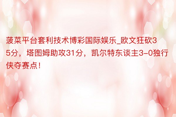 菠菜平台套利技术博彩国际娱乐_欧文狂砍35分，塔图姆助攻31分，凯尔特东谈主3-0独行侠夺赛点！