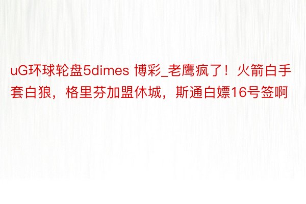 uG环球轮盘5dimes 博彩_老鹰疯了！火箭白手套白狼，格里芬加盟休城，斯通白嫖16号签啊