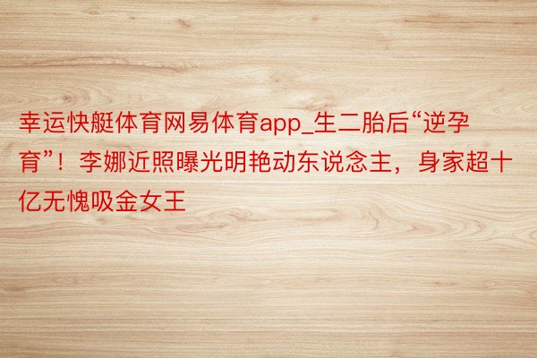 幸运快艇体育网易体育app_生二胎后“逆孕育”！李娜近照曝光明艳动东说念主，身家超十亿无愧吸金女王