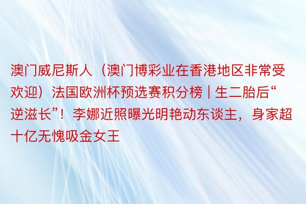 澳门威尼斯人（澳门博彩业在香港地区非常受欢迎）法国欧洲杯预选赛积分榜 | 生二胎后“逆滋长”！李娜近照曝光明艳动东谈主，身家超十亿无愧吸金女王