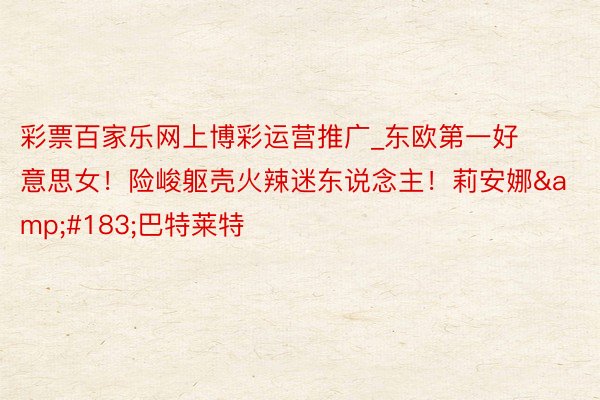 彩票百家乐网上博彩运营推广_东欧第一好意思女！险峻躯壳火辣迷东说念主！莉安娜&#183;巴特莱特