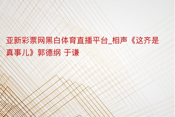 亚新彩票网黑白体育直播平台_相声《这齐是真事儿》郭德纲 于谦