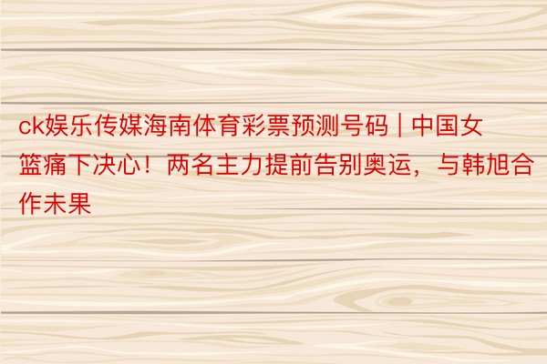 ck娱乐传媒海南体育彩票预测号码 | 中国女篮痛下决心！两名主力提前告别奥运，与韩旭合作未果