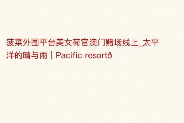 菠菜外围平台美女荷官澳门赌场线上_太平洋的晴与雨｜Pacific resort🏠