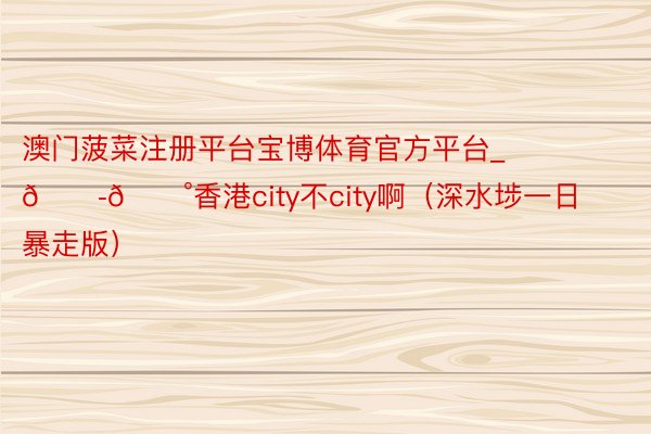 澳门菠菜注册平台宝博体育官方平台_🇭🇰香港city不city啊（深水埗一日暴走版）
