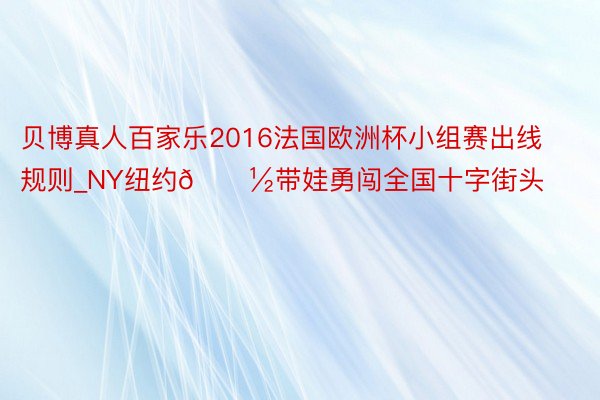 贝博真人百家乐2016法国欧洲杯小组赛出线规则_NY纽约🗽带娃勇闯全国十字街头