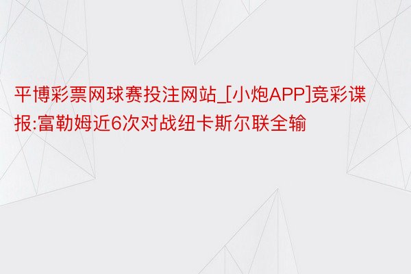 平博彩票网球赛投注网站_[小炮APP]竞彩谍报:富勒姆近6次对战纽卡斯尔联全输