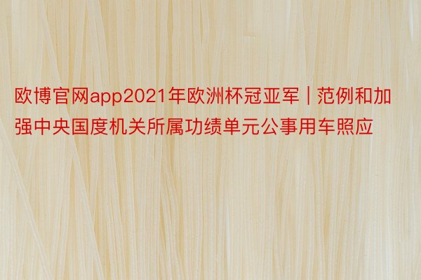 欧博官网app2021年欧洲杯冠亚军 | 范例和加强中央国度机关所属功绩单元公事用车照应