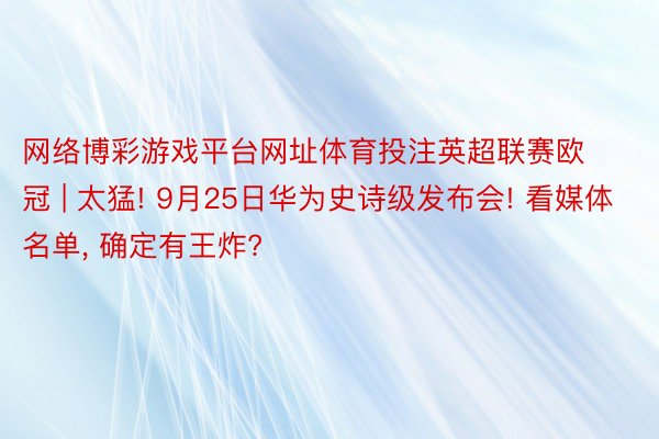 网络博彩游戏平台网址体育投注英超联赛欧冠 | 太猛! 9月25日华为史诗级发布会! 看媒体名单, 确定有王炸?