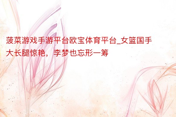 菠菜游戏手游平台欧宝体育平台_女篮国手大长腿惊艳，李梦也忘形一筹