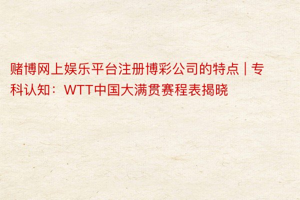 赌博网上娱乐平台注册博彩公司的特点 | 专科认知：WTT中国大满贯赛程表揭晓
