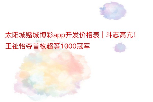 太阳城赌城博彩app开发价格表 | 斗志高亢！王祉怡夺首枚超等1000冠军