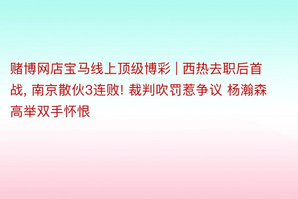 赌博网店宝马线上顶级博彩 | 西热去职后首战, 南京散伙3连败! 裁判吹罚惹争议 杨瀚森高举双手怀恨