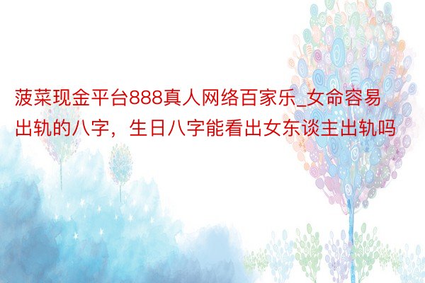 菠菜现金平台888真人网络百家乐_女命容易出轨的八字，生日八字能看出女东谈主出轨吗