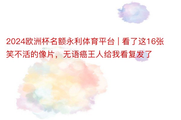 2024欧洲杯名额永利体育平台 | 看了这16张笑不活的像片,无语癌王人给我看复发了