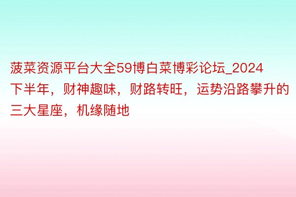 菠菜资源平台大全59博白菜博彩论坛_2024下半年，财神趣味，财路转旺，运势沿路攀升的三大星座，机缘随地