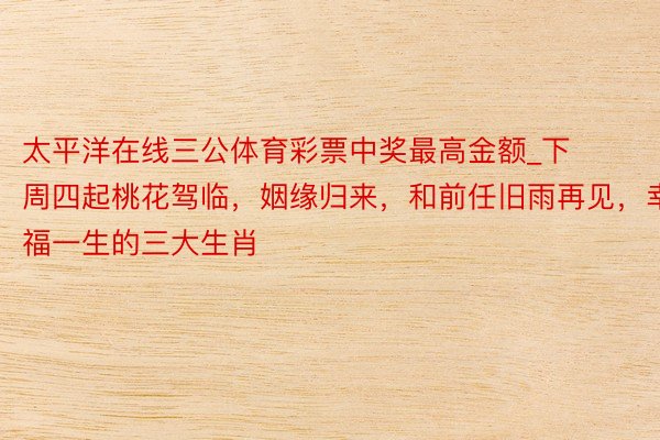 太平洋在线三公体育彩票中奖最高金额_下周四起桃花驾临，姻缘归来，和前任旧雨再见，幸福一生的三大生肖
