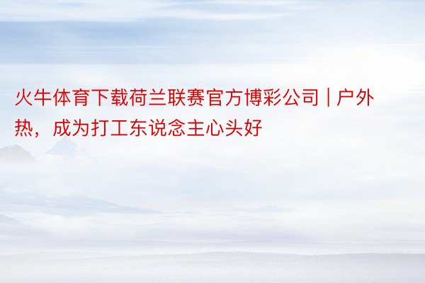 火牛体育下载荷兰联赛官方博彩公司 | 户外热，成为打工东说念主心头好