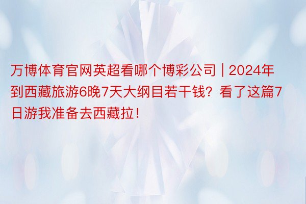 万博体育官网英超看哪个博彩公司 | 2024年到西藏旅游6晚7天大纲目若干钱？看了这篇7日游我准备去西藏拉！