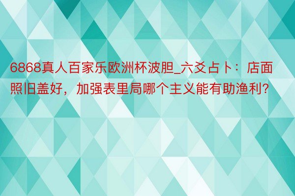 6868真人百家乐欧洲杯波胆_六爻占卜：店面照旧盖好，加强表里局哪个主义能有助渔利?